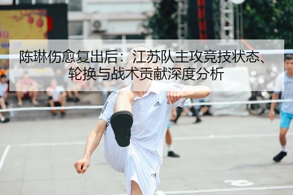 陈琳伤愈复出后：江苏队主攻竞技状态、轮换与战术贡献深度分析